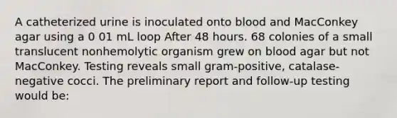 A catheterized urine is inoculated onto blood and MacConkey agar using a 0 01 mL loop After 48 hours. 68 colonies of a small translucent nonhemolytic organism grew on blood agar but not MacConkey. Testing reveals small gram-positive, catalase-negative cocci. The preliminary report and follow-up testing would be: