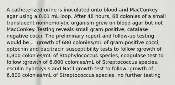 A catheterized urine is inoculated onto blood and MacConkey agar using a 0.01 mL loop. After 48 hours, 68 colonies of a small translucent nonhemolytic organism grew on blood agar but not MacConkey. Testing reveals small gram-positive, catalase-negative cocci. The preliminary report and follow-up testing would be... :growth of 680 colonies/mL of gram-positive cocci, optochin and bacitracin susceptibility tests to follow :growth of 6,800 colonies/mL of Staphylococcus species, coagulase test to follow :growth of 6,800 colonies/mL of Streptococcus species, esculin hydrolysis and NaCl growth test to follow :growth of 6,800 colonies/mL of Streptococcus species, no further testing