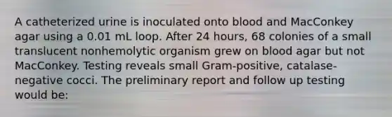 A catheterized urine is inoculated onto blood and MacConkey agar using a 0.01 mL loop. After 24 hours, 68 colonies of a small translucent nonhemolytic organism grew on blood agar but not MacConkey. Testing reveals small Gram-positive, catalase-negative cocci. The preliminary report and follow up testing would be: