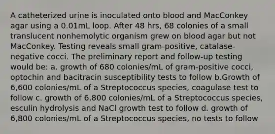 A catheterized urine is inoculated onto blood and MacConkey agar using a 0.01mL loop. After 48 hrs, 68 colonies of a small translucent nonhemolytic organism grew on blood agar but not MacConkey. Testing reveals small gram-positive, catalase-negative cocci. The preliminary report and follow-up testing would be: a. growth of 680 colonies/mL of gram-positive cocci, optochin and bacitracin susceptibility tests to follow b.Growth of 6,600 colonies/mL of a Streptococcus species, coagulase test to follow c. growth of 6,800 colonies/mL of a Streptococcus species, esculin hydrolysis and NaCl growth test to follow d. growth of 6,800 colonies/mL of a Streptococcus species, no tests to follow