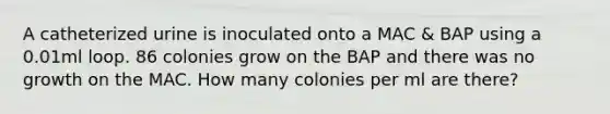 A catheterized urine is inoculated onto a MAC & BAP using a 0.01ml loop. 86 colonies grow on the BAP and there was no growth on the MAC. How many colonies per ml are there?