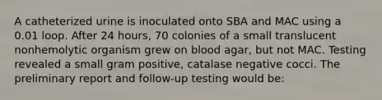 A catheterized urine is inoculated onto SBA and MAC using a 0.01 loop. After 24 hours, 70 colonies of a small translucent nonhemolytic organism grew on blood agar, but not MAC. Testing revealed a small gram positive, catalase negative cocci. The preliminary report and follow-up testing would be: