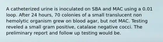 A catheterized urine is inoculated on SBA and MAC using a 0.01 loop. After 24 hours, 70 colonies of a small translucent non hemolytic organism grew on blood agar, but not MAC. Testing reveled a small gram positive, catalase negative cocci. The preliminary report and follow up testing would be.