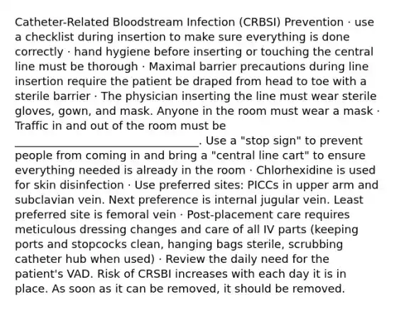 Catheter-Related Bloodstream Infection (CRBSI) Prevention · use a checklist during insertion to make sure everything is done correctly · hand hygiene before inserting or touching the central line must be thorough · Maximal barrier precautions during line insertion require the patient be draped from head to toe with a sterile barrier · The physician inserting the line must wear sterile gloves, gown, and mask. Anyone in the room must wear a mask · Traffic in and out of the room must be _________________________________. Use a "stop sign" to prevent people from coming in and bring a "central line cart" to ensure everything needed is already in the room · Chlorhexidine is used for skin disinfection · Use preferred sites: PICCs in upper arm and subclavian vein. Next preference is internal jugular vein. Least preferred site is femoral vein · Post-placement care requires meticulous dressing changes and care of all IV parts (keeping ports and stopcocks clean, hanging bags sterile, scrubbing catheter hub when used) · Review the daily need for the patient's VAD. Risk of CRSBI increases with each day it is in place. As soon as it can be removed, it should be removed.