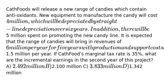 CathFoods will release a new range of candies which contain anti-oxidants. New equipment to manufacture the candy will cost 4 million, which will be depreciated by straight-line depreciation over six years. In addition, there will be5 million spent on promoting the new candy line. It is expected that the range of candies will bring in revenues of 6 million per year for five years with production and support costs of1.5 million per year. If CathFoodʹs marginal tax rate is 35%, what are the incremental earnings in the second year of this project? A) 2.492 million B)2.100 million C) 3.833 million D)1.342 million