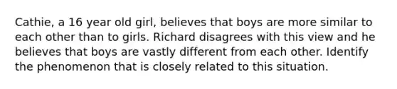 Cathie, a 16 year old girl, believes that boys are more similar to each other than to girls. Richard disagrees with this view and he believes that boys are vastly different from each other. Identify the phenomenon that is closely related to this situation.