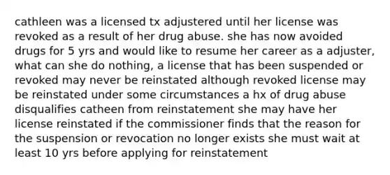 cathleen was a licensed tx adjustered until her license was revoked as a result of her drug abuse. she has now avoided drugs for 5 yrs and would like to resume her career as a adjuster, what can she do nothing, a license that has been suspended or revoked may never be reinstated although revoked license may be reinstated under some circumstances a hx of drug abuse disqualifies catheen from reinstatement she may have her license reinstated if the commissioner finds that the reason for the suspension or revocation no longer exists she must wait at least 10 yrs before applying for reinstatement