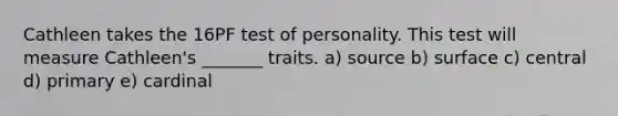 Cathleen takes the 16PF test of personality. This test will measure Cathleen's _______ traits. a) source b) surface c) central d) primary e) cardinal