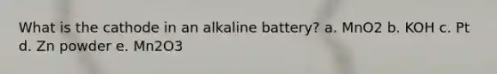 What is the cathode in an alkaline battery? a. MnO2 b. KOH c. Pt d. Zn powder e. Mn2O3