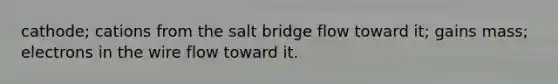 cathode; cations from the salt bridge flow toward it; gains mass; electrons in the wire flow toward it.