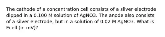 The cathode of a concentration cell consists of a silver electrode dipped in a 0.100 M solution of AgNO3. The anode also consists of a silver electrode, but in a solution of 0.02 M AgNO3. What is Ecell (in mV)?