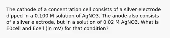 The cathode of a concentration cell consists of a silver electrode dipped in a 0.100 M solution of AgNO3. The anode also consists of a silver electrode, but in a solution of 0.02 M AgNO3. What is E0cell and Ecell (in mV) for that condition?