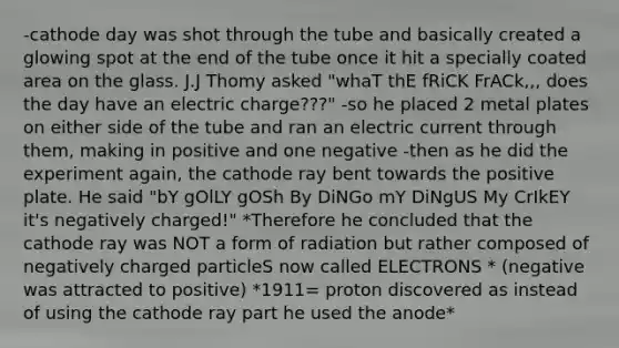 -cathode day was shot through the tube and basically created a glowing spot at the end of the tube once it hit a specially coated area on the glass. J.J Thomy asked "whaT thE fRiCK FrACk,,, does the day have an electric charge???" -so he placed 2 metal plates on either side of the tube and ran an electric current through them, making in positive and one negative -then as he did the experiment again, the cathode ray bent towards the positive plate. He said "bY gOlLY gOSh By DiNGo mY DiNgUS My CrIkEY it's negatively charged!" *Therefore he concluded that the cathode ray was NOT a form of radiation but rather composed of negatively charged particleS now called ELECTRONS * (negative was attracted to positive) *1911= proton discovered as instead of using the cathode ray part he used the anode*