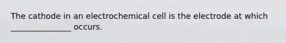 The cathode in an electrochemical cell is the electrode at which _______________ occurs.