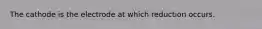 The cathode is the electrode at which reduction occurs.