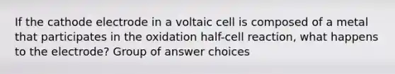 If the cathode electrode in a voltaic cell is composed of a metal that participates in the oxidation half-cell reaction, what happens to the electrode? Group of answer choices