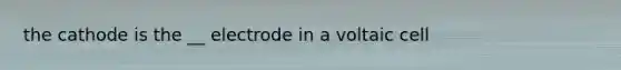 the cathode is the __ electrode in a voltaic cell