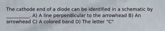 The cathode end of a diode can be identified in a schematic by __________. A) A line perpendicular to the arrowhead B) An arrowhead C) A colored band D) The letter "C"