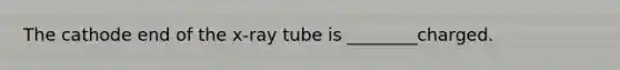 The cathode end of the x-ray tube is ________charged.