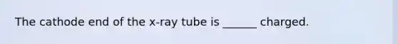 The cathode end of the x-ray tube is ______ charged.