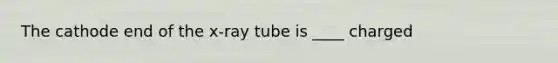 The cathode end of the x-ray tube is ____ charged