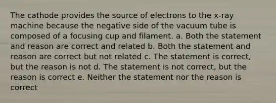 The cathode provides the source of electrons to the x-ray machine because the negative side of the vacuum tube is composed of a focusing cup and filament. a. Both the statement and reason are correct and related b. Both the statement and reason are correct but not related c. The statement is correct, but the reason is not d. The statement is not correct, but the reason is correct e. Neither the statement nor the reason is correct