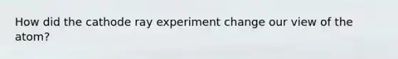 How did the cathode ray experiment change our view of the atom?