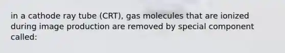 in a cathode ray tube (CRT), gas molecules that are ionized during image production are removed by special component called: