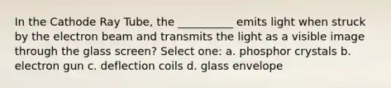 In the Cathode Ray Tube, the __________ emits light when struck by the electron beam and transmits the light as a visible image through the glass screen? Select one: a. phosphor crystals b. electron gun c. deflection coils d. glass envelope