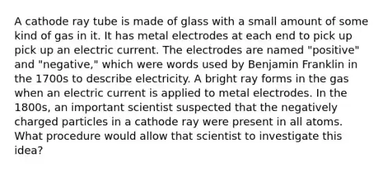 A cathode ray tube is made of glass with a small amount of some kind of gas in it. It has metal electrodes at each end to pick up pick up an electric current. The electrodes are named "positive" and "negative," which were words used by Benjamin Franklin in the 1700s to describe electricity. A bright ray forms in the gas when an electric current is applied to metal electrodes. In the 1800s, an important scientist suspected that the negatively charged particles in a cathode ray were present in all atoms. What procedure would allow that scientist to investigate this idea?