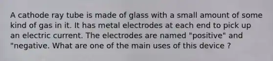 A cathode ray tube is made of glass with a small amount of some kind of gas in it. It has metal electrodes at each end to pick up an electric current. The electrodes are named "positive" and "negative. What are one of the main uses of this device ?