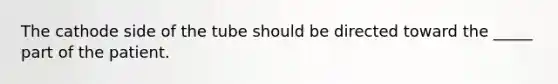 The cathode side of the tube should be directed toward the _____ part of the patient.