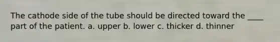 The cathode side of the tube should be directed toward the ____ part of the patient. a. upper b. lower c. thicker d. thinner