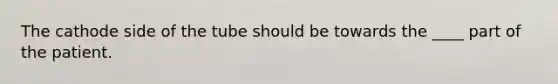 The cathode side of the tube should be towards the ____ part of the patient.