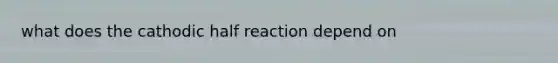 what does the cathodic half reaction depend on