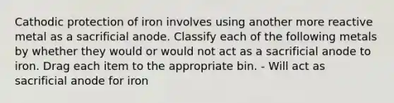 Cathodic protection of iron involves using another more reactive metal as a sacrificial anode. Classify each of the following metals by whether they would or would not act as a sacrificial anode to iron. Drag each item to the appropriate bin. - Will act as sacrificial anode for iron