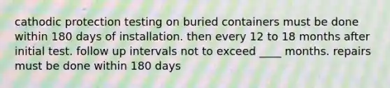 cathodic protection testing on buried containers must be done within 180 days of installation. then every 12 to 18 months after initial test. follow up intervals not to exceed ____ months. repairs must be done within 180 days