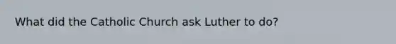 What did the Catholic Church ask Luther to do?