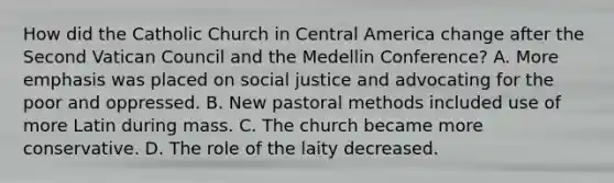 How did the Catholic Church in Central America change after the Second Vatican Council and the Medellin Conference? A. More emphasis was placed on social justice and advocating for the poor and oppressed. B. New pastoral methods included use of more Latin during mass. C. The church became more conservative. D. The role of the laity decreased.