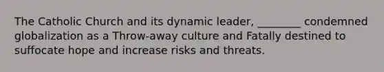 The Catholic Church and its dynamic leader, ________ condemned globalization as a Throw-away culture and Fatally destined to suffocate hope and increase risks and threats.