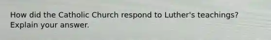 How did the Catholic Church respond to Luther's teachings? Explain your answer.
