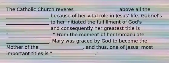 The Catholic Church reveres __________________ above all the __________________ because of her vital role in Jesus' life. Gabriel's __________________ to her initiated the fulfillment of God's __________________ and consequently her greatest title is "__________________." From the moment of her Immaculate __________________, Mary was graced by God to become the Mother of the __________________, and thus, one of Jesus' most important titles is "__________________."