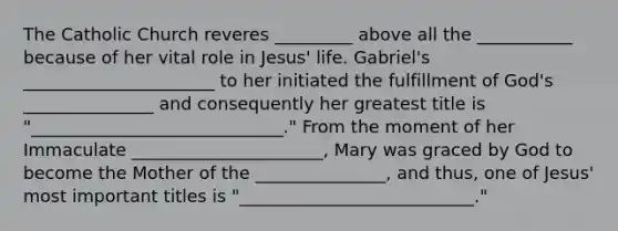 The Catholic Church reveres _________ above all the ___________ because of her vital role in Jesus' life. Gabriel's ______________________ to her initiated the fulfillment of God's _______________ and consequently her greatest title is "_____________________________." From the moment of her Immaculate ______________________, Mary was graced by God to become the Mother of the _______________, and thus, one of Jesus' most important titles is "___________________________."