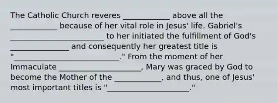 The Catholic Church reveres ____________ above all the ____________ because of her vital role in Jesus' life. Gabriel's ________________________ to her initiated the fulfillment of God's _______________ and consequently her greatest title is "___________________________." From the moment of her Immaculate _____________________, Mary was graced by God to become the Mother of the ____________, and thus, one of Jesus' most important titles is "_____________________."