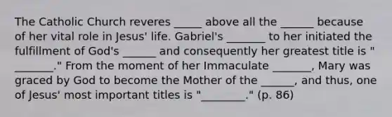 The Catholic Church reveres _____ above all the ______ because of her vital role in Jesus' life. Gabriel's _______ to her initiated the fulfillment of God's ______ and consequently her greatest title is " _______." From the moment of her Immaculate _______, Mary was graced by God to become the Mother of the ______, and thus, one of Jesus' most important titles is "________." (p. 86)