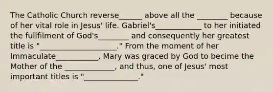 The Catholic Church reverse______ above all the ________ because of her vital role in Jesus' life. Gabriel's____________ to her initiated the fullfilment of God's________ and consequently her greatest title is "____________________." From the moment of her Immaculate___________, Mary was graced by God to becime the Mother of the _____________, and thus, one of Jesus' most important titles is "______________."