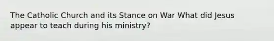 The Catholic Church and its Stance on War What did Jesus appear to teach during his ministry?