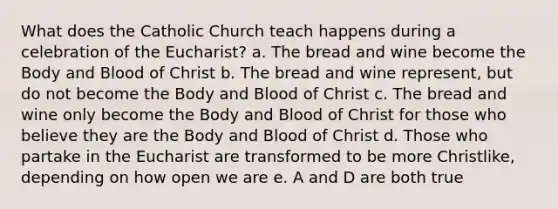 What does the Catholic Church teach happens during a celebration of the Eucharist? a. The bread and wine become the Body and Blood of Christ b. The bread and wine represent, but do not become the Body and Blood of Christ c. The bread and wine only become the Body and Blood of Christ for those who believe they are the Body and Blood of Christ d. Those who partake in the Eucharist are transformed to be more Christlike, depending on how open we are e. A and D are both true