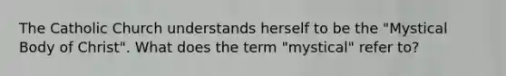 The Catholic Church understands herself to be the "Mystical Body of Christ". What does the term "mystical" refer to?