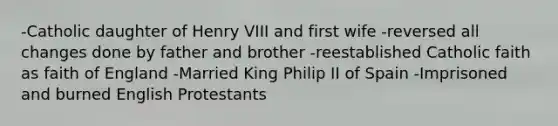 -Catholic daughter of Henry VIII and first wife -reversed all changes done by father and brother -reestablished Catholic faith as faith of England -Married King Philip II of Spain -Imprisoned and burned English Protestants